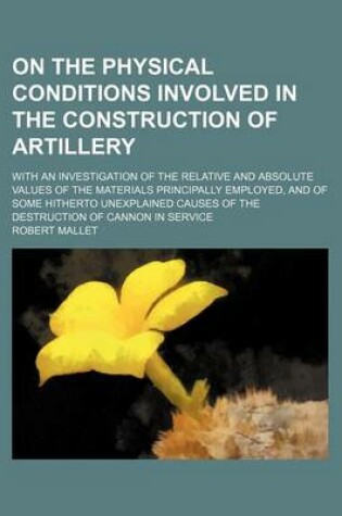 Cover of On the Physical Conditions Involved in the Construction of Artillery; With an Investigation of the Relative and Absolute Values of the Materials Principally Employed, and of Some Hitherto Unexplained Causes of the Destruction of Cannon in Service
