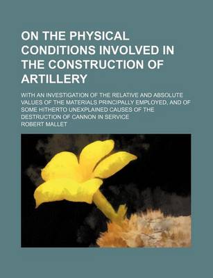 Book cover for On the Physical Conditions Involved in the Construction of Artillery; With an Investigation of the Relative and Absolute Values of the Materials Principally Employed, and of Some Hitherto Unexplained Causes of the Destruction of Cannon in Service