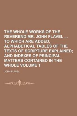 Cover of The Whole Works of the Reverend Mr. John Flavel to Which Are Added, Alphabetical Tables of the Texts of Scripture Explained Volume 1; And Indexes of Principal Matters Contained in the Whole
