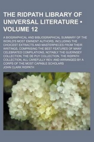 Cover of The Ridpath Library of Universal Literature (Volume 12); A Biographical and Bibliographical Summary of the World's Most Eminent Authors, Including the Choicest Extracts and Masterpieces from Their Writings, Comprising the Best Features of Many Celebrated