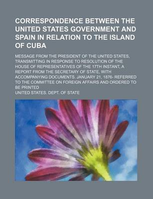 Book cover for Correspondence Between the United States Government and Spain in Relation to the Island of Cuba; Message from the President of the United States, Transmitting in Response to Resolution of the House of Representatives of the 17th Instant, a Report from the