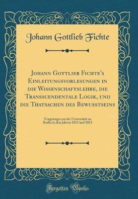 Book cover for Johann Gottlieb Fichte's Einleitungsvorlesungen in Die Wissenschaftslehre, Die Transscendentale Logik, Und Die Thatsachen Des Bewußtseins