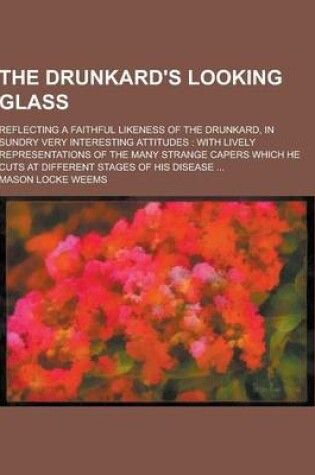 Cover of The Drunkard's Looking Glass; Reflecting a Faithful Likeness of the Drunkard, in Sundry Very Interesting Attitudes