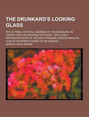 Book cover for The Drunkard's Looking Glass; Reflecting a Faithful Likeness of the Drunkard, in Sundry Very Interesting Attitudes