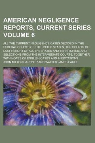 Cover of American Negligence Reports, Current Series; All the Current Negligence Cases Decided in the Federal Courts of the United States, the Courts of Last Resort of All the States and Territories, and Selections from the Intermediate Volume 6