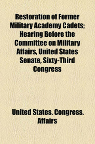 Cover of Restoration of Former Military Academy Cadets; Hearing Before the Committee on Military Affairs, United States Senate, Sixty-Third Congress, Second Session, on Certain Bills and Joint Resolutions Authorizing the Reinstatement of Certain Former Military AC