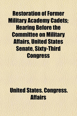 Book cover for Restoration of Former Military Academy Cadets; Hearing Before the Committee on Military Affairs, United States Senate, Sixty-Third Congress, Second Session, on Certain Bills and Joint Resolutions Authorizing the Reinstatement of Certain Former Military AC