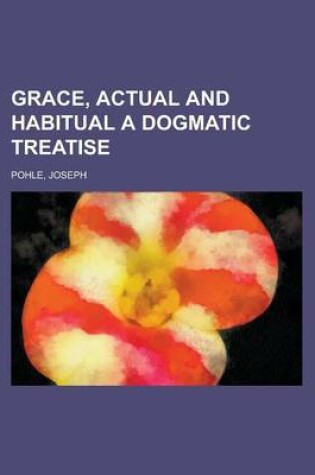 Cover of Grace, Actual and Habitual a Dogmatic Treatise