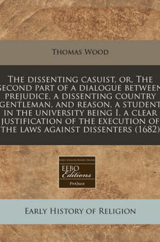 Cover of The Dissenting Casuist, Or, the Second Part of a Dialogue Between Prejudice, a Dissenting Country Gentleman, and Reason, a Student in the University Being I. a Clear Justification of the Execution of the Laws Against Dissenters (1682)