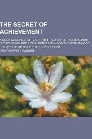 Cover of The Secret of Achievement; A Book Designed to Teach That the Highest Achievement Is That Which Results in Noble Manhood and Womanhood ... That Charact