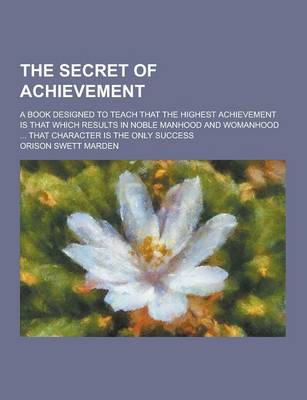 Book cover for The Secret of Achievement; A Book Designed to Teach That the Highest Achievement Is That Which Results in Noble Manhood and Womanhood ... That Charact