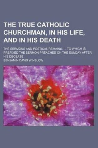 Cover of The True Catholic Churchman, in His Life, and in His Death; The Sermons and Poetical Remains. to Which Is Prefixed the Sermon Preached on the Sunday After His Decease