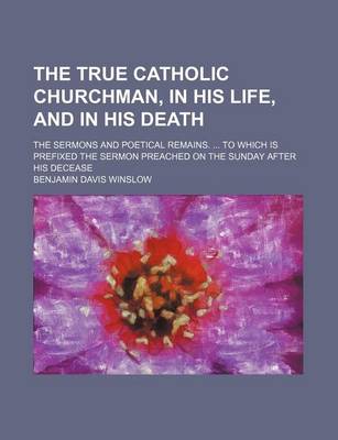 Book cover for The True Catholic Churchman, in His Life, and in His Death; The Sermons and Poetical Remains. to Which Is Prefixed the Sermon Preached on the Sunday After His Decease