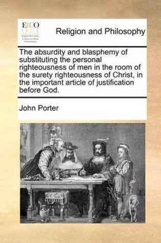 Cover of The Absurdity and Blasphemy of Substituting the Personal Righteousness of Men in the Room of the Surety Righteousness of Christ, in the Important Article of Justification Before God.