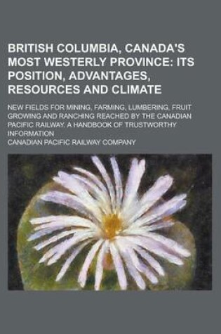 Cover of British Columbia, Canada's Most Westerly Province; New Fields for Mining, Farming, Lumbering, Fruit Growing and Ranching Reached by the Canadian Pacific Railway. a Handbook of Trustworthy Information