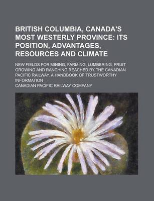 Book cover for British Columbia, Canada's Most Westerly Province; New Fields for Mining, Farming, Lumbering, Fruit Growing and Ranching Reached by the Canadian Pacific Railway. a Handbook of Trustworthy Information