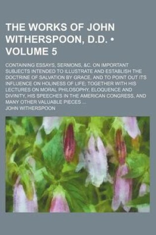 Cover of The Works of John Witherspoon, D.D. (Volume 5); Containing Essays, Sermons, &C. on Important Subjects Intended to Illustrate and Establish the Doctrine of Salvation by Grace, and to Point Out Its Influence on Holiness of Life Together with His Lectures on