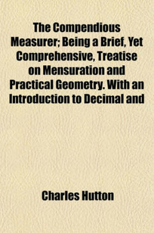 Cover of The Compendious Measurer; Being a Brief, Yet Comprehensive, Treatise on Mensuration and Practical Geometry. with an Introduction to Decimal and