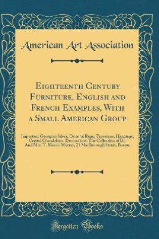 Cover of Eighteenth Century Furniture, English and French Examples, With a Small American Group: Important Georgian Silver, Oriental Rugs, Tapestries, Hangings, Crystal Chandeliers, Decorations; The Collection of Dr. And Mrs. T. Morris Murray, 21 Marlborough Stree