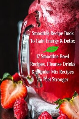 Cover of Smoothie Recipe Book To Gain Energy & Detox 17 Smoothie Bowl Recipes, Cleanse Drinks & Blender Mix Recipes To Feel Stronger