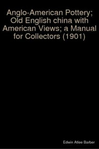 Cover of Anglo-American Pottery; Old English China with American Views; a Manual for Collectors (1901)