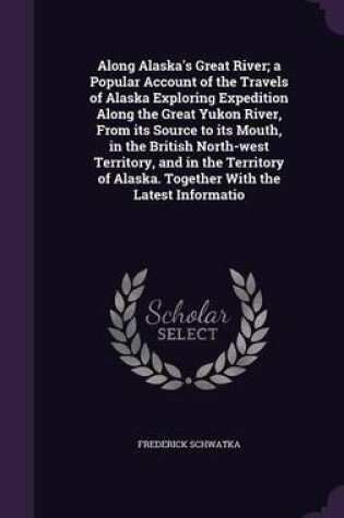 Cover of Along Alaska's Great River; A Popular Account of the Travels of Alaska Exploring Expedition Along the Great Yukon River, from Its Source to Its Mouth, in the British North-West Territory, and in the Territory of Alaska. Together with the Latest Informatio