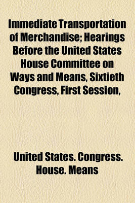 Book cover for Immediate Transportation of Merchandise; Hearings Before the United States House Committee on Ways and Means, Sixtieth Congress, First Session,