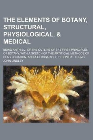 Cover of The Elements of Botany, Structural, Physiological, & Medical; Being a 6th Ed. of the Outline of the First Principles of Botany, with a Sketch of the Artificial Methods of Classification, and a Glossary of Technical Terms