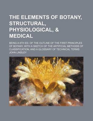 Book cover for The Elements of Botany, Structural, Physiological, & Medical; Being a 6th Ed. of the Outline of the First Principles of Botany, with a Sketch of the Artificial Methods of Classification, and a Glossary of Technical Terms