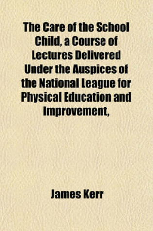 Cover of The Care of the School Child, a Course of Lectures Delivered Under the Auspices of the National League for Physical Education and Improvement,
