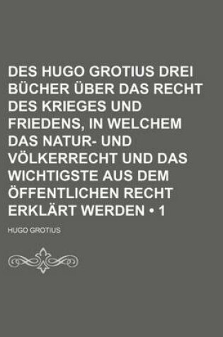 Cover of Des Hugo Grotius Drei Bucher Uber Das Recht Des Krieges Und Friedens, in Welchem Das Natur- Und Volkerrecht Und Das Wichtigste Aus Dem Offentlichen Recht Erklart Werden (1 )