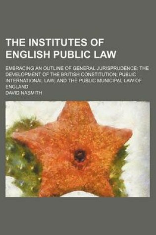 Cover of The Institutes of English Public Law; Embracing an Outline of General Jurisprudence the Development of the British Constitution Public International Law and the Public Municipal Law of England