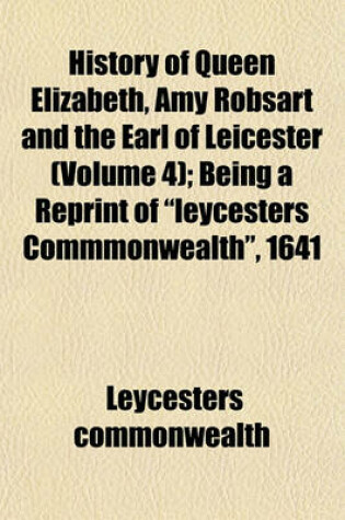 Cover of History of Queen Elizabeth, Amy Robsart and the Earl of Leicester (Volume 4); Being a Reprint of Leycesters Commmonwealth, 1641