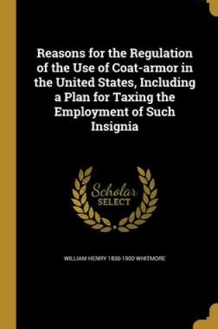 Cover of Reasons for the Regulation of the Use of Coat-Armor in the United States, Including a Plan for Taxing the Employment of Such Insignia