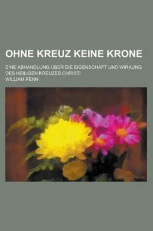 Cover of Ohne Kreuz Keine Krone; Eine Abhandlung Uber Die Eigenschaft Und Wirkung Des Heiligen Kreuzes Christi