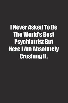 Book cover for I Never Asked To Be The World's Best Psychiatrist But Here I Am Absolutely Crushing It.