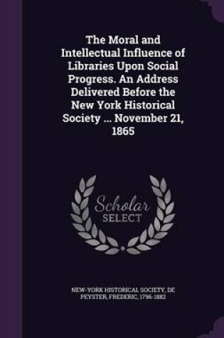 Cover of The Moral and Intellectual Influence of Libraries Upon Social Progress. an Address Delivered Before the New York Historical Society ... November 21, 1865