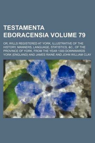 Cover of Testamenta Eboracensia Volume 79; Or, Wills Registered at York, Illustrative of the History, Manners, Language, Statistics, &C., of the Province of York, from the Year 1300 Downwards