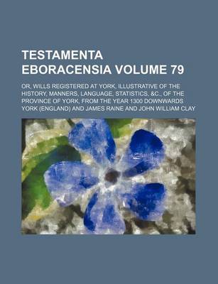 Book cover for Testamenta Eboracensia Volume 79; Or, Wills Registered at York, Illustrative of the History, Manners, Language, Statistics, &C., of the Province of York, from the Year 1300 Downwards