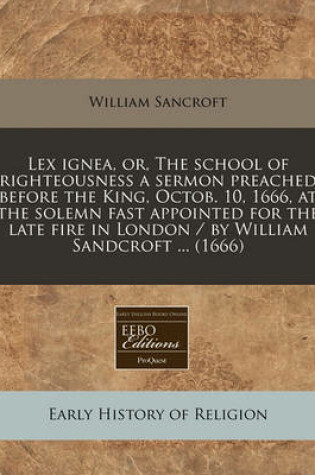 Cover of Lex Ignea, Or, the School of Righteousness a Sermon Preached Before the King, Octob. 10, 1666, at the Solemn Fast Appointed for the Late Fire in London / By William Sandcroft ... (1666)