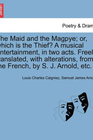 Cover of The Maid and the Magpye; Or, Which Is the Thief? a Musical Entertainment, in Two Acts. Freely Translated, with Alterations, from the French, by S. J. Arnold, Etc.