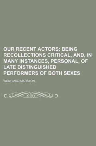 Cover of Our Recent Actors; Being Recollections Critical, And, in Many Instances, Personal, of Late Distinguished Performers of Both Sexes