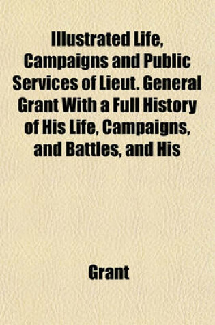 Cover of Life, Campaigns and Public Services of Lieut. General Grant with a Full History of His Life, Campaigns, and Battles, and His Orders, Reports, and Corr