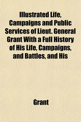 Book cover for Life, Campaigns and Public Services of Lieut. General Grant with a Full History of His Life, Campaigns, and Battles, and His Orders, Reports, and Corr