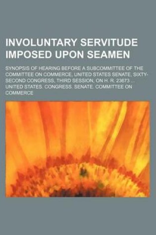 Cover of Involuntary Servitude Imposed Upon Seamen; Synopsis of Hearing Before a Subcommittee of the Committee on Commerce, United States Senate, Sixty-Second Congress, Third Session, on H. R. 23673