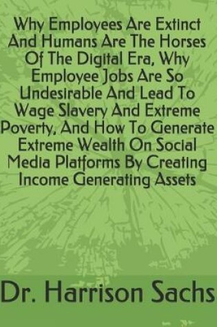 Cover of Why Employees Are Extinct And Humans Are The Horses Of The Digital Era, Why Employee Jobs Are So Undesirable And Lead To Wage Slavery And Extreme Poverty, And How To Generate Extreme Wealth On Social Media Platforms By Creating Income Generating Assets