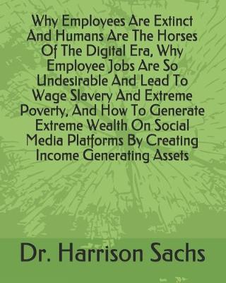 Book cover for Why Employees Are Extinct And Humans Are The Horses Of The Digital Era, Why Employee Jobs Are So Undesirable And Lead To Wage Slavery And Extreme Poverty, And How To Generate Extreme Wealth On Social Media Platforms By Creating Income Generating Assets