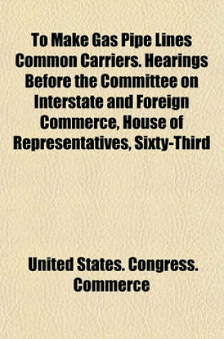 Cover of To Make Gas Pipe Lines Common Carriers. Hearings Before the Committee on Interstate and Foreign Commerce, House of Representatives, Sixty-Third