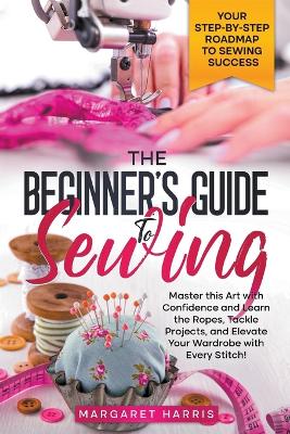 Book cover for The Beginner's Guide to Sewing Your Step-by-Step Roadmap to Sewing Success. Master this Art with Confidence and Learn the Ropes, Tackle Projects, and Elevate Your Wardrobe with Every Stitch!