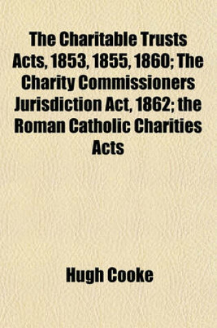 Cover of The Charitable Trusts Acts, 1853, 1855, 1860; The Charity Commissioners Jurisdiction ACT, 1862; The Roman Catholic Charities Acts